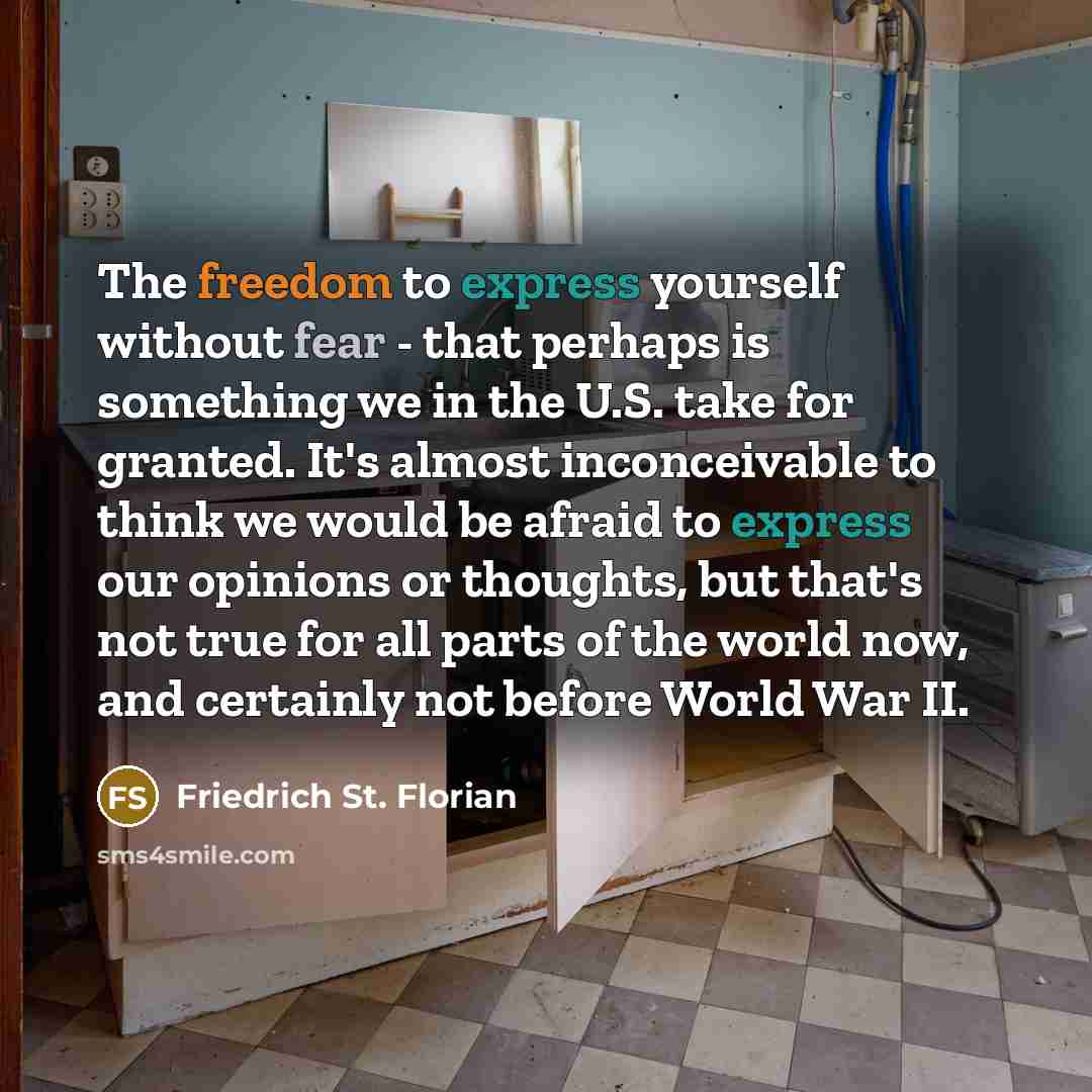 “The freedom to express yourself without fear - that perhaps is something we in the U.S. take for granted. It's almost inconceivable to think we would be afraid to express our opinions or thoughts, but that's not true for all parts of the world now, and certainly not before World War II.” quote by Friedrich St. Florian