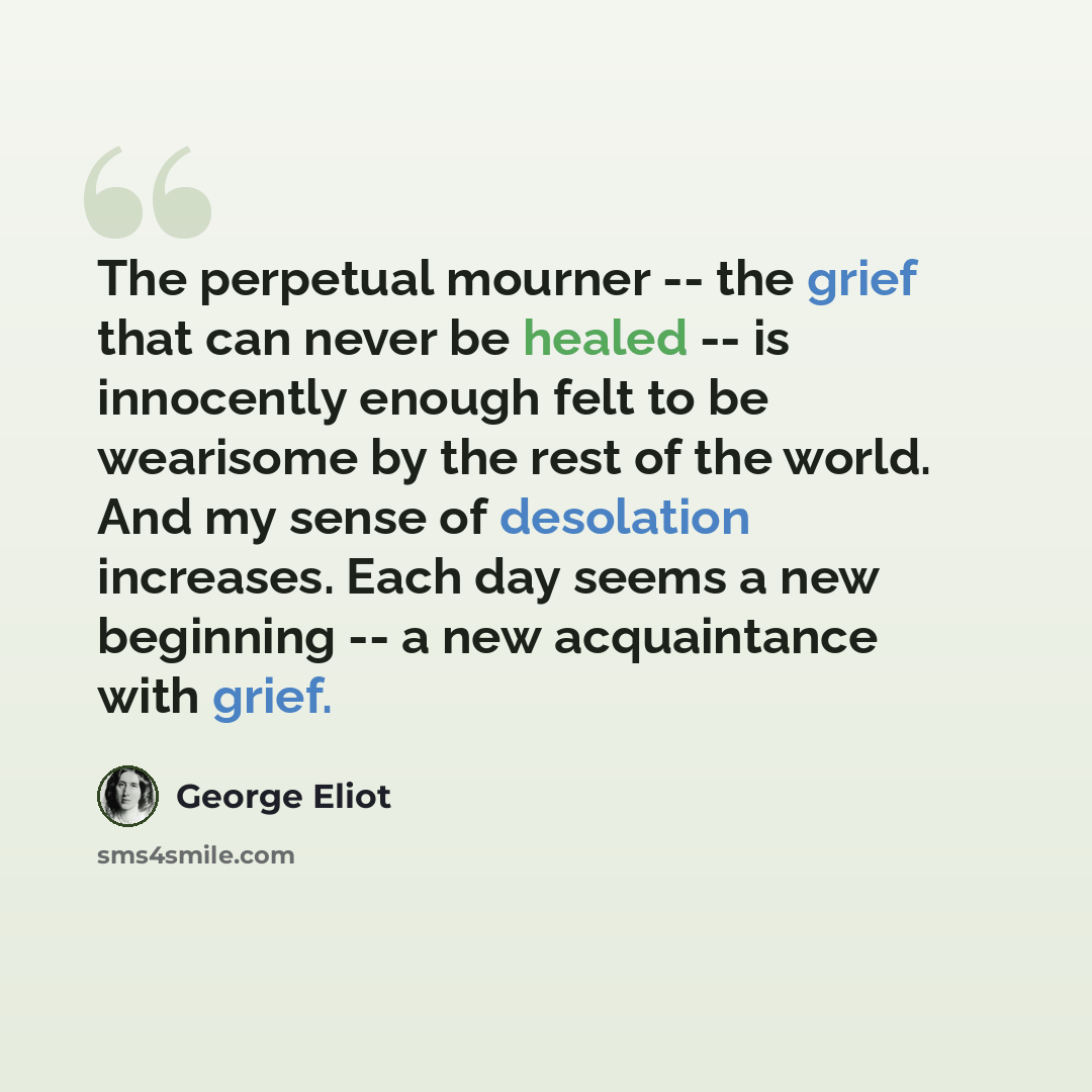 “The perpetual mourner -- the grief that can never be healed -- is innocently enough felt to be wearisome by the rest of the world. And my sense of desolation increases. Each day seems a new beginning -- a new acquaintance with grief.” quote by George Eliot