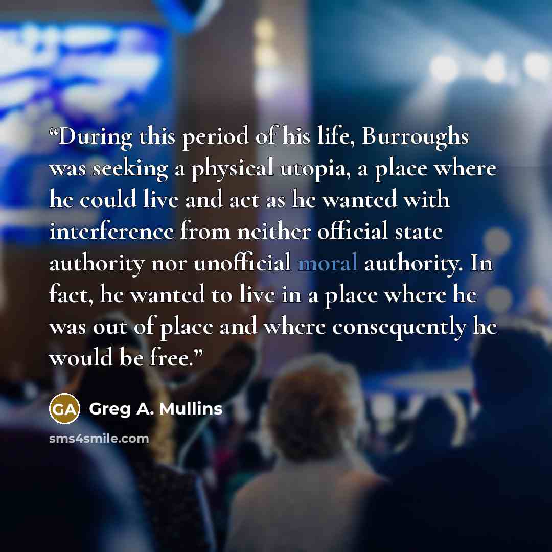 “During this period of his life, Burroughs was seeking a physical utopia, a place where he could live and act as he wanted with interference from neither official state authority nor unofficial moral authority. In fact, he wanted to live in a place where he was out of place and where consequently…” quote by Greg A. Mullins