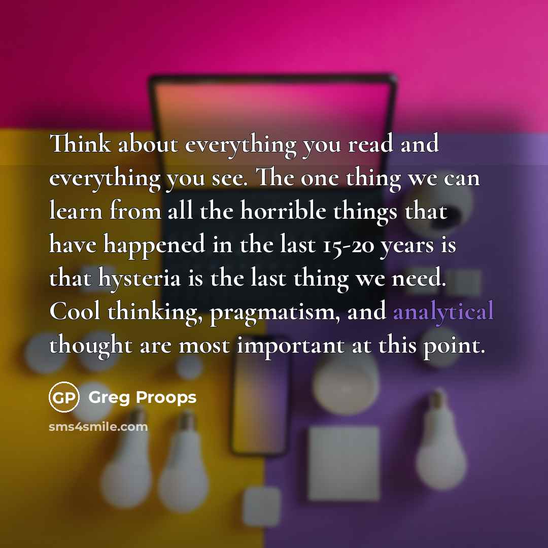 “Think about everything you read and everything you see. The one thing we can learn from all the horrible things that have happened in the last 15-20 years is that hysteria is the last thing we need. Cool thinking, pragmatism, and analytical thought are most important at this point.” quote by Greg Proops
