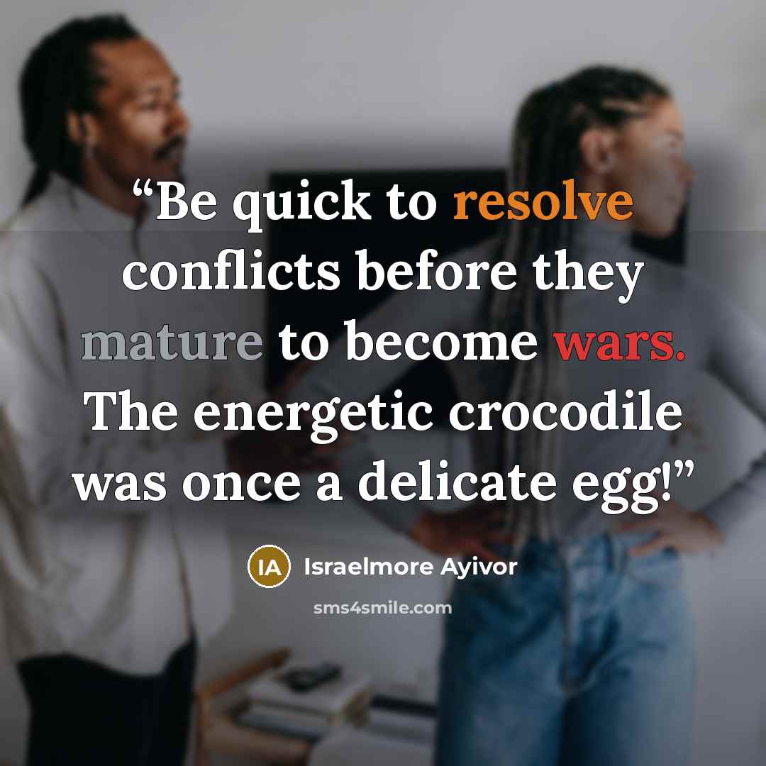 “Be quick to resolve conflicts before they mature to become wars. The energetic crocodile was once a delicate egg!” quote by Israelmore Ayivor