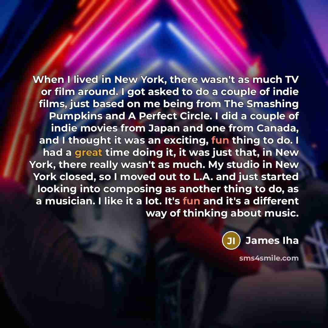 “When I lived in New York, there wasn't as much TV or film around. I got asked to do a couple of indie films, just based on me being from The Smashing Pumpkins and A Perfect Circle. I did a couple of indie movies from Japan and one from Canada, and I thought it was an exciting, fun thing to do. I…” quote by James Iha