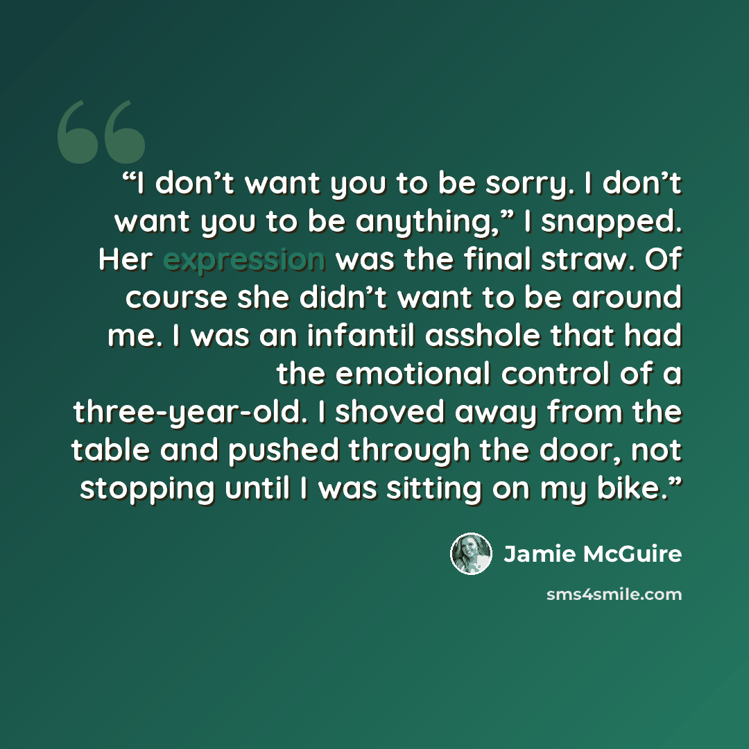 “I don’t want you to be sorry. I don’t want you to be anything,” I snapped. Her expression was the final straw. Of course she didn’t want to be around me. I was an infantil asshole that had the emotional control of a three-year-old. I shoved away from the table and pushed through the door, not…” quote by Jamie McGuire