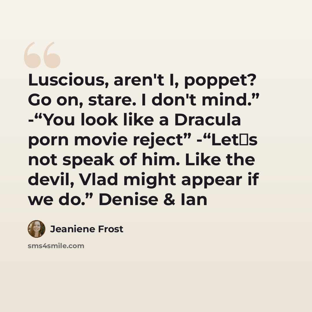 “Luscious, aren't I, poppet? Go on, stare. I don't mind.” -“You look like a Dracula porn movie reject” -“Let‟s not speak of him. Like the devil, Vlad might appear if we do.” Denise & Ian” quote by Jeaniene Frost
