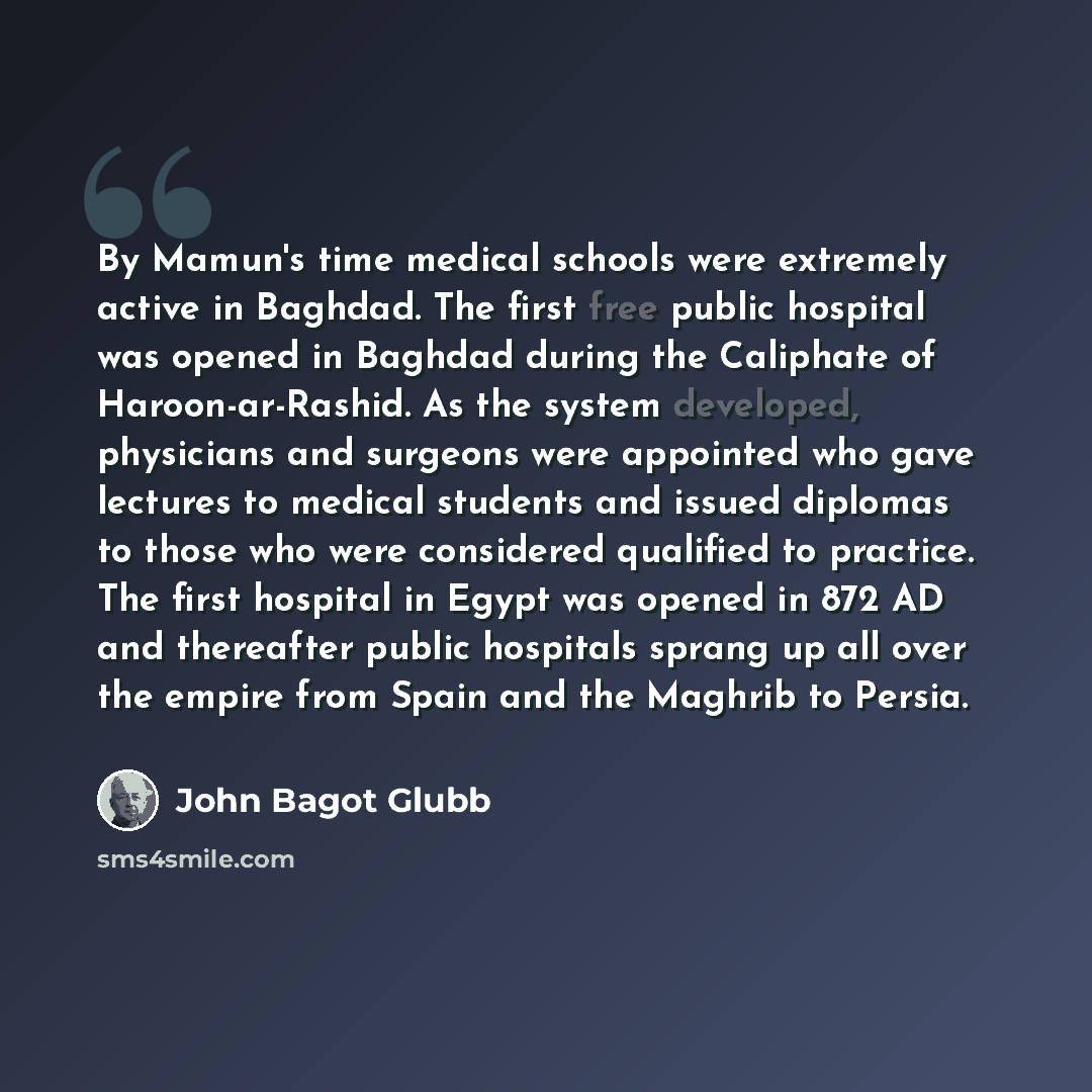 “By Mamun's time medical schools were extremely active in Baghdad. The first free public hospital was opened in Baghdad during the Caliphate of Haroon-ar-Rashid. As the system developed, physicians and surgeons were appointed who gave lectures to medical students and issued diplomas to those who…” quote by John Bagot Glubb