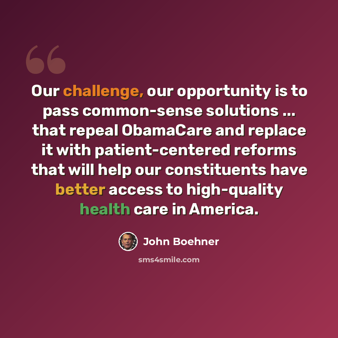 “Our challenge, our opportunity is to pass common-sense solutions ... that repeal ObamaCare and replace it with patient-centered reforms that will help our constituents have better access to high-quality health care in America.” quote by John Boehner