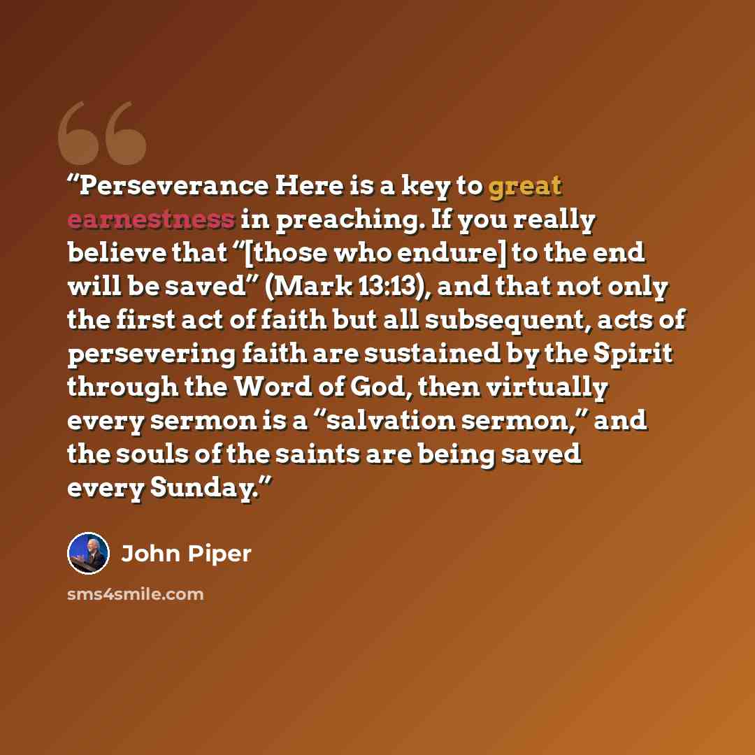“Perseverance Here is a key to great earnestness in preaching. If you really believe that “[those who endure] to the end will be saved” (Mark 13:13), and that not only the first act of faith but all subsequent, acts of persevering faith are sustained by the Spirit through the Word of God, then…” quote by John Piper
