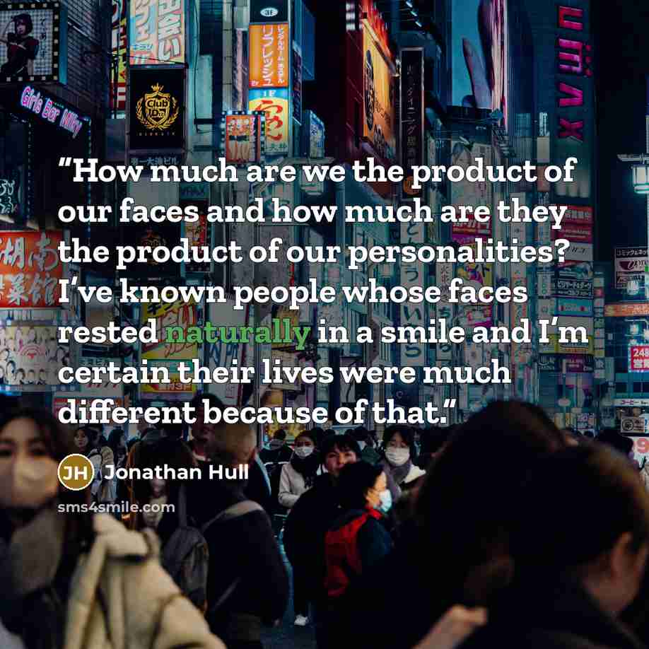 “How much are we the product of our faces and how much are they the product of our personalities? I’ve known people whose faces rested naturally in a smile and I’m certain their lives were much different because of that.” quote by Jonathan Hull