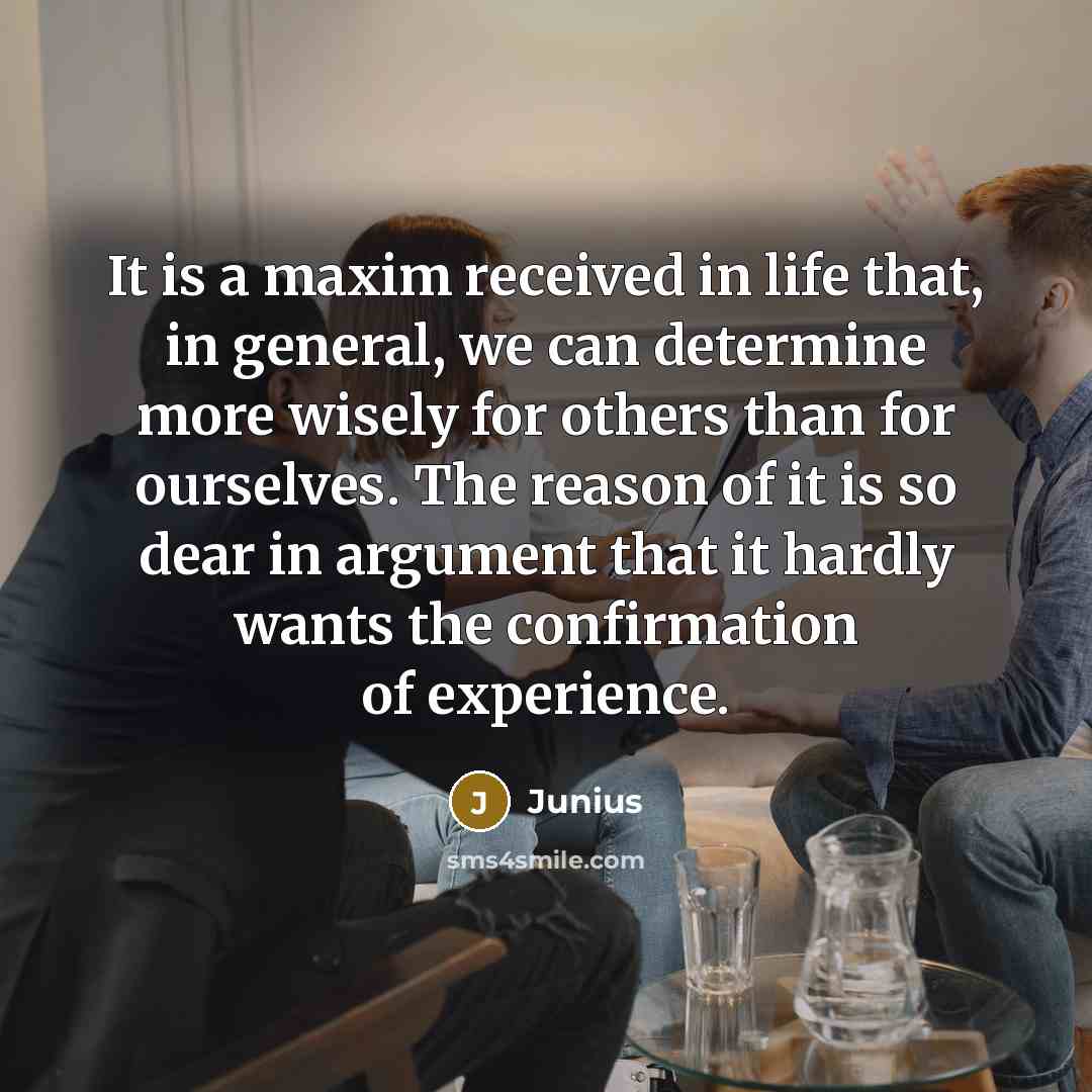 “It is a maxim received in life that, in general, we can determine more wisely for others than for ourselves. The reason of it is so dear in argument that it hardly wants the confirmation of experience.” quote by Junius