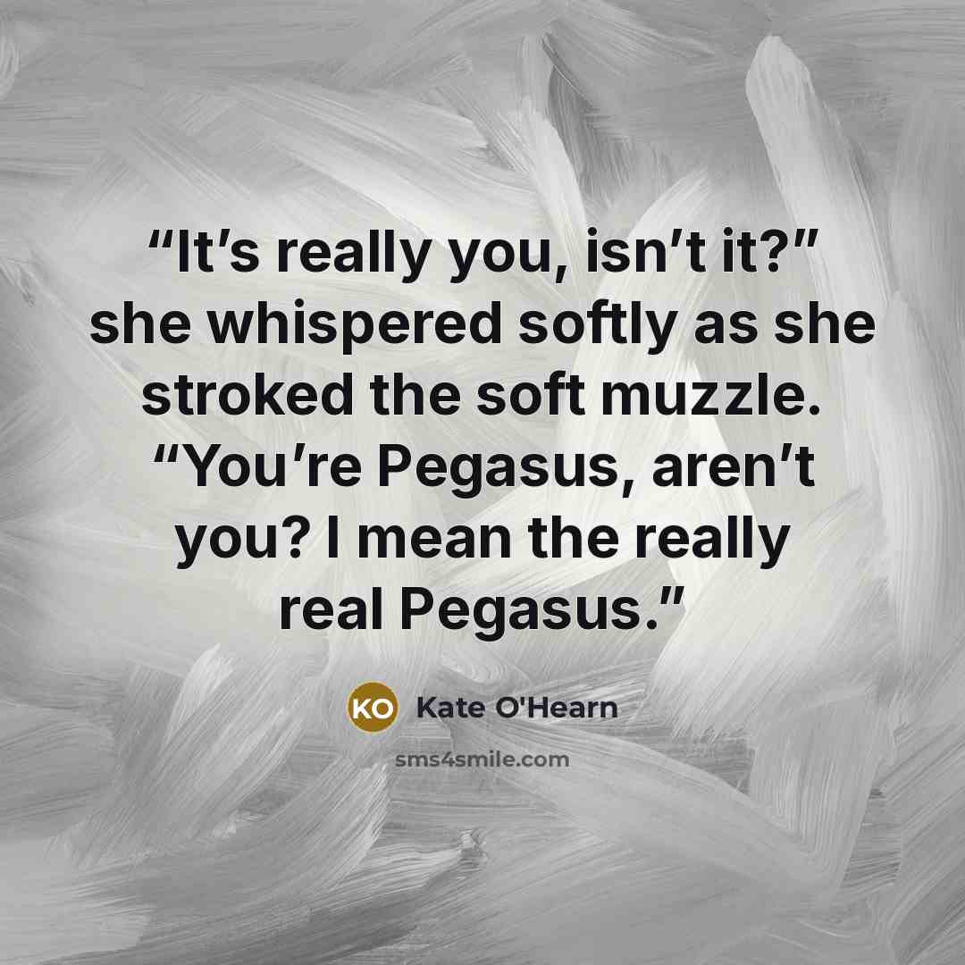 “It’s really you, isn’t it?” she whispered softly as she stroked the soft muzzle. “You’re Pegasus, aren’t you? I mean the really real Pegasus.” quote by Kate O'Hearn