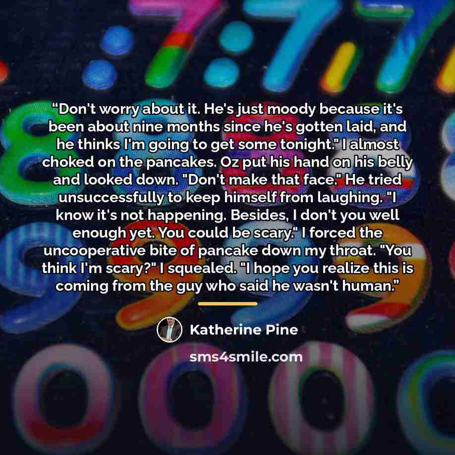 “Don't worry about it. He's just moody because it's been about nine months since he's gotten laid, and he thinks I'm going to get some tonight." I almost choked on the pancakes. Oz put his hand on his belly and looked down. "Don't make that face." He tried unsuccessfully to keep himself from…” quote by Katherine Pine