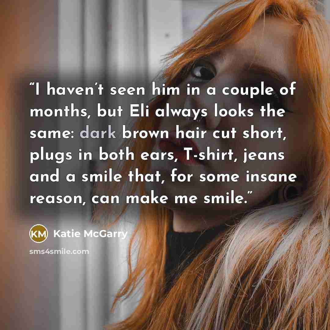 “I haven’t seen him in a couple of months, but Eli always looks the same: dark brown hair cut short, plugs in both ears, T-shirt, jeans and a smile that, for some insane reason, can make me smile.” quote by Katie McGarry