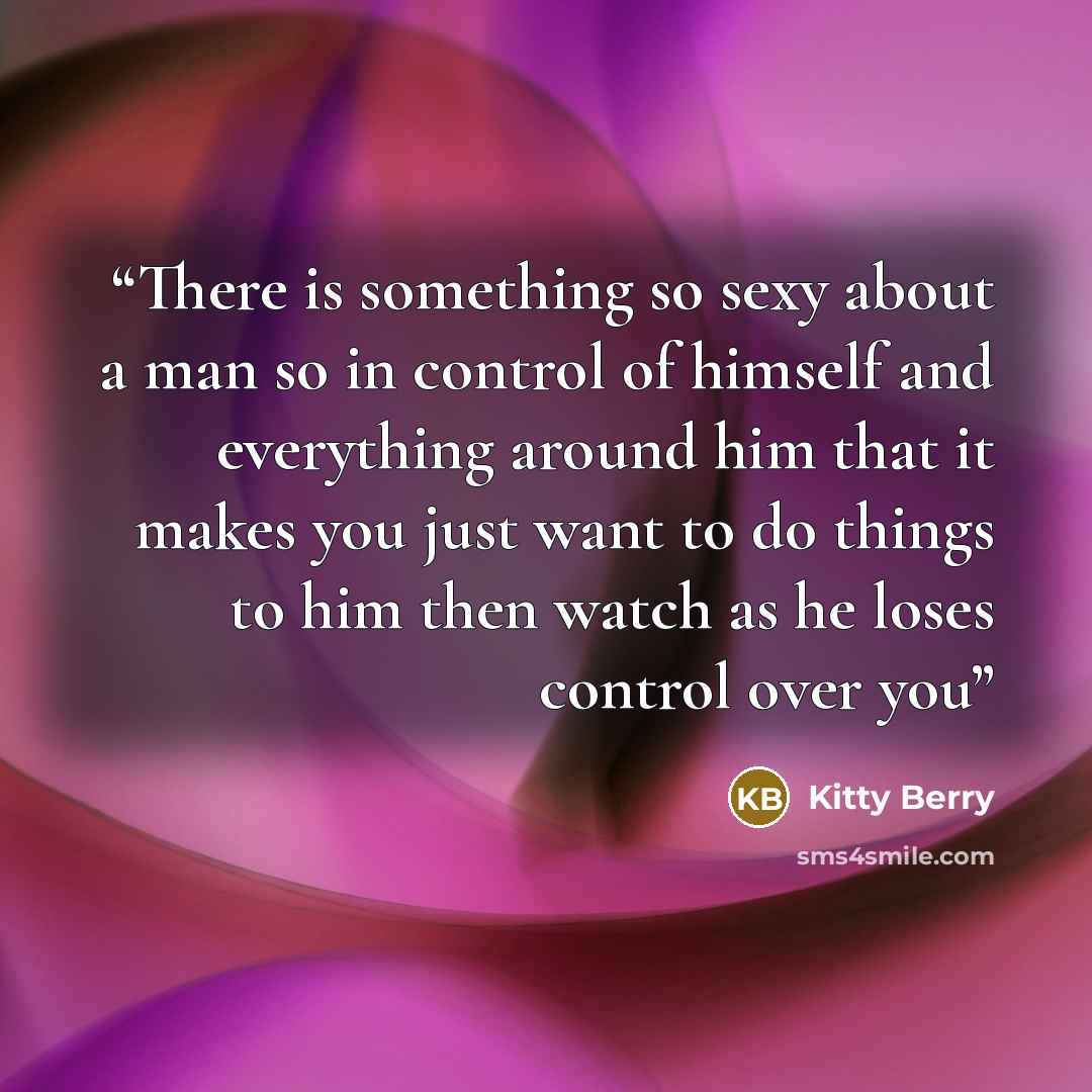 “There is something so sexy about a man so in control of himself and everything around him that it makes you just want to do things to him then watch as he loses control over you” quote by Kitty Berry