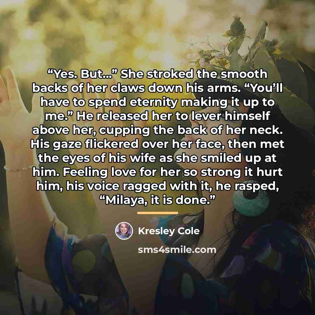 “Yes. But…” She stroked the smooth backs of her claws down his arms. “You’ll have to spend eternity making it up to me.” He released her to lever himself above her, cupping the back of her neck. His gaze flickered over her face, then met the eyes of his wife as she smiled up at him. Feeling love…” quote by Kresley Cole