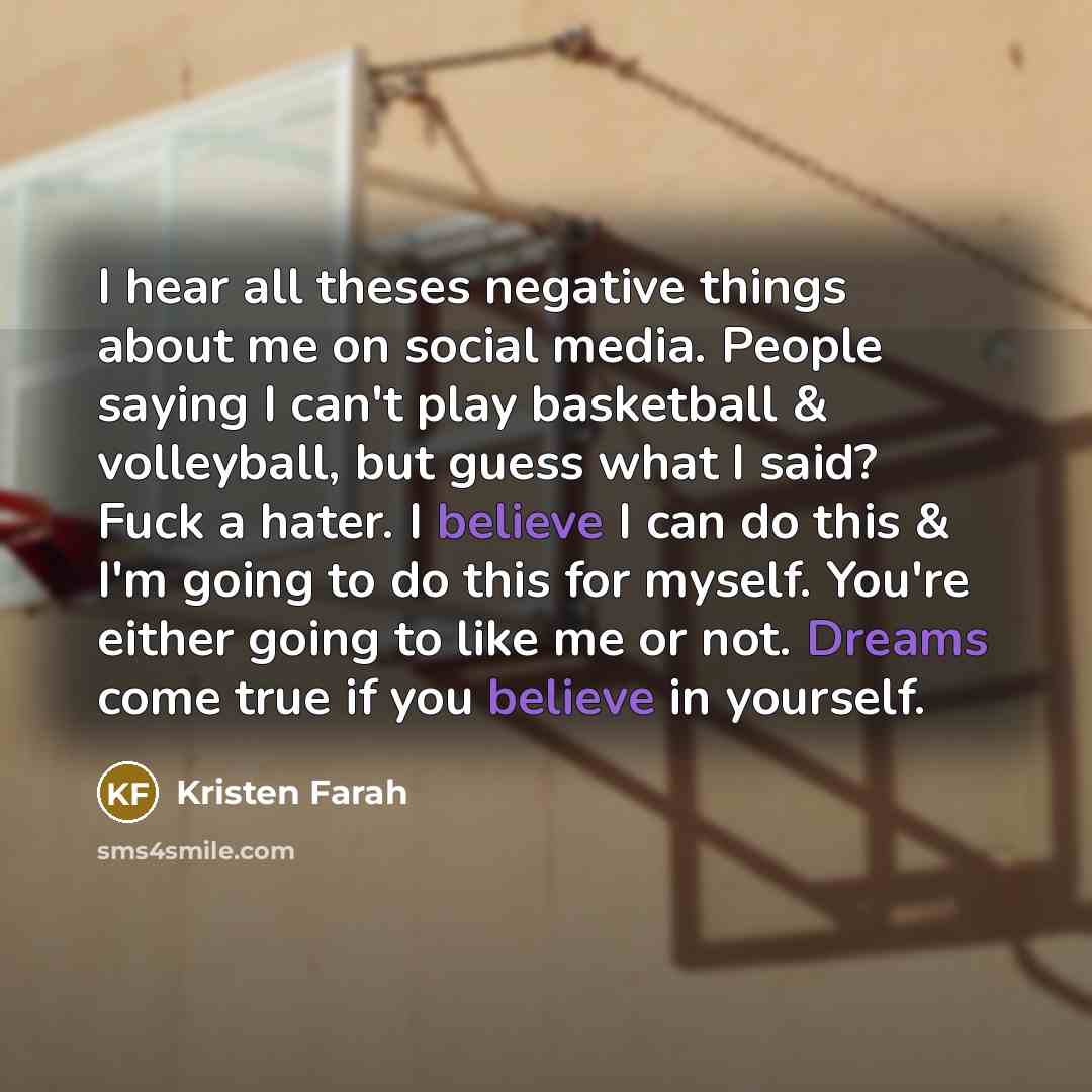 “I hear all theses negative things about me on social media. People saying I can't play basketball & volleyball, but guess what I said? Fuck a hater. I believe I can do this & I'm going to do this for myself. You're either going to like me or not. Dreams come true if you believe in yourself.” quote by Kristen Farah