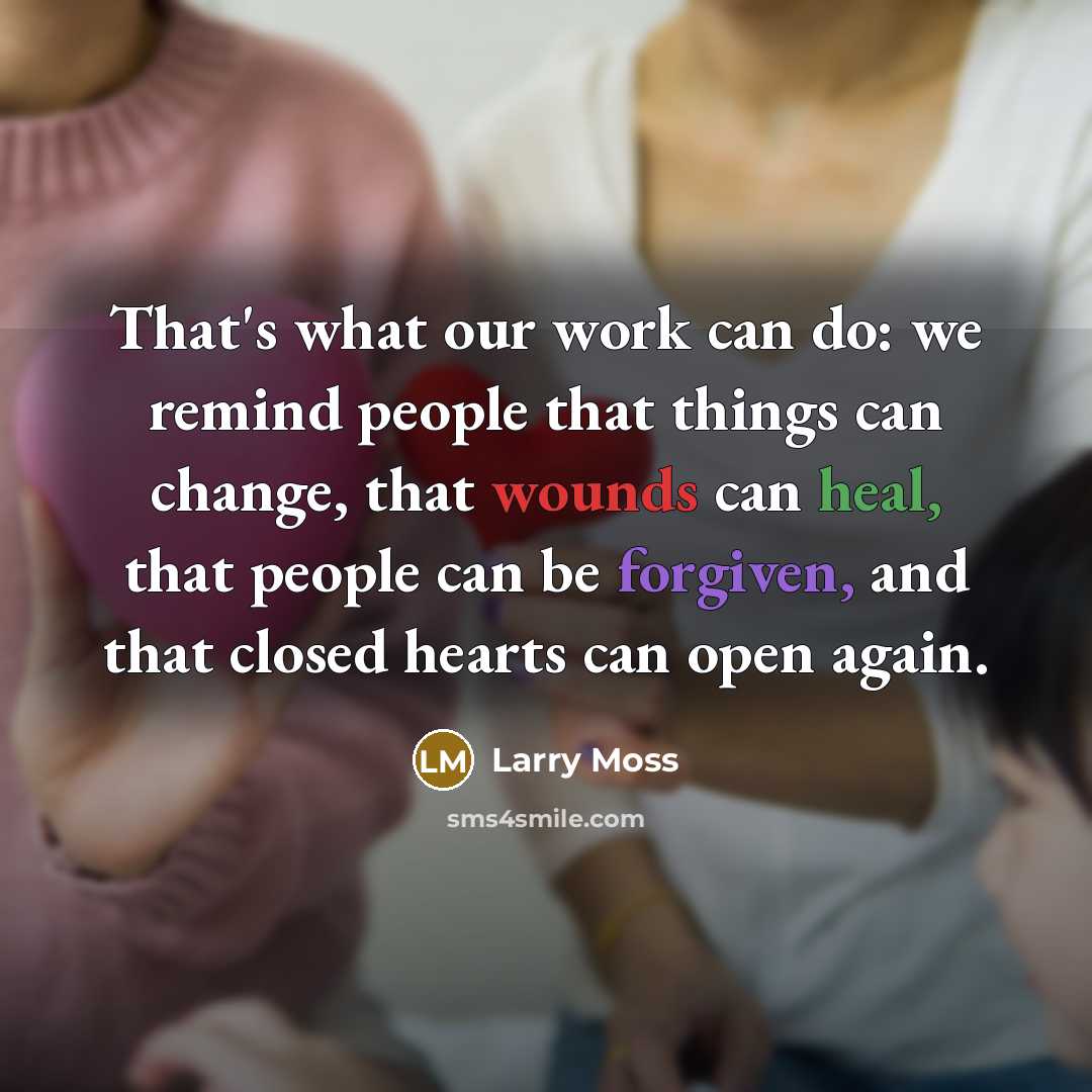 “That's what our work can do: we remind people that things can change, that wounds can heal, that people can be forgiven, and that closed hearts can open again.” quote by Larry Moss