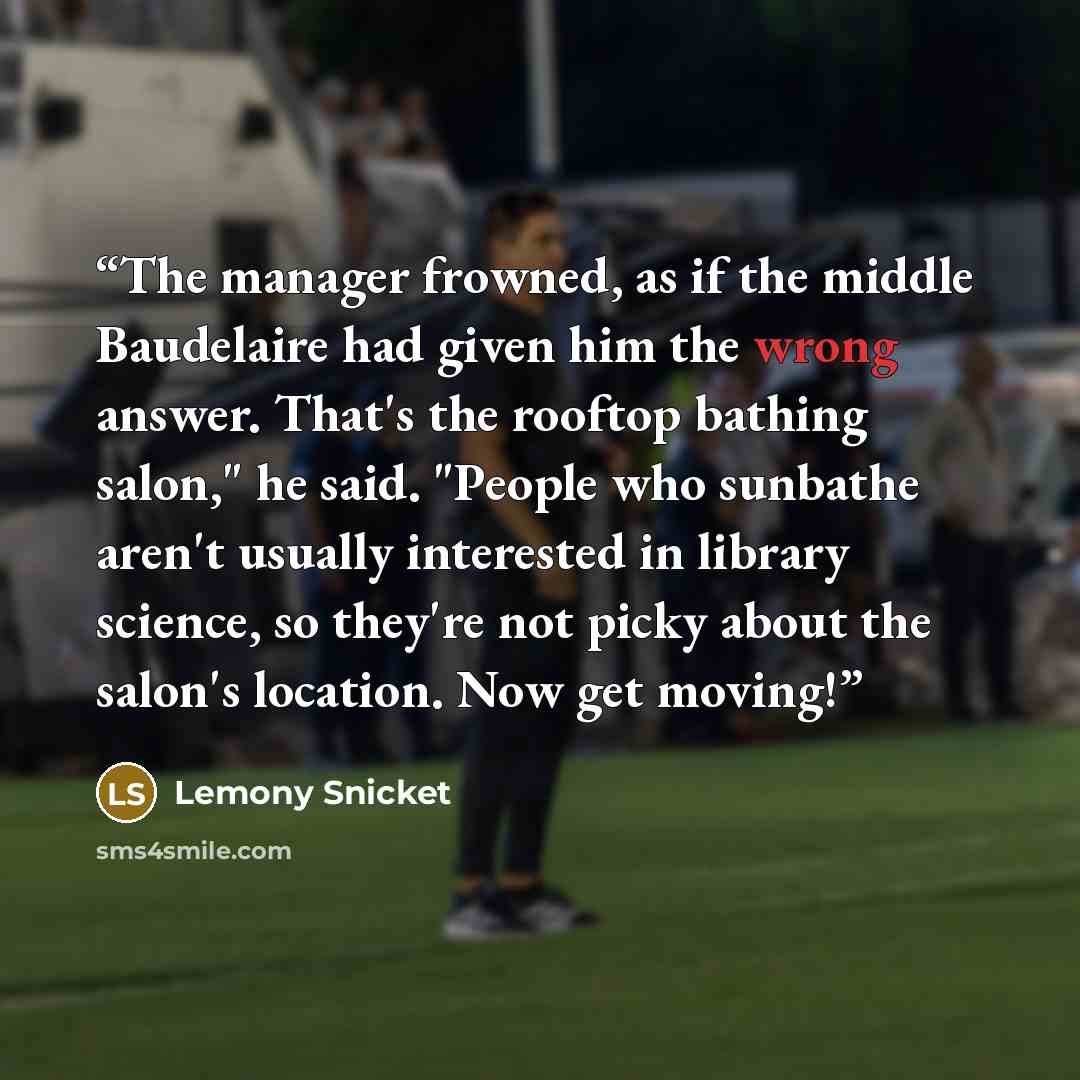“The manager frowned, as if the middle Baudelaire had given him the wrong answer. That's the rooftop bathing salon," he said. "People who sunbathe aren't usually interested in library science, so they're not picky about the salon's location. Now get moving!” quote by Lemony Snicket