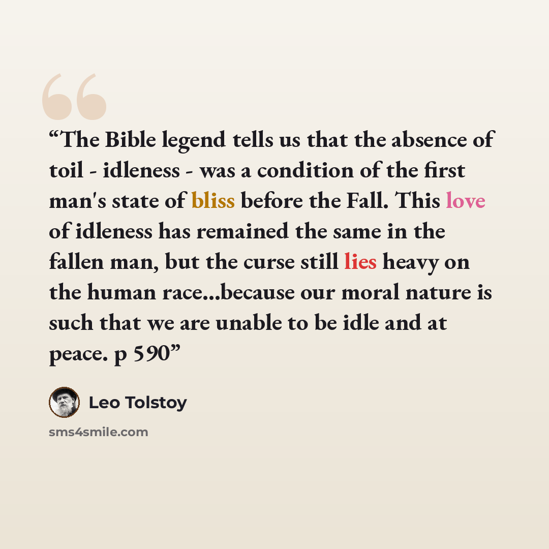 “The Bible legend tells us that the absence of toil - idleness - was a condition of the first man's state of bliss before the Fall. This love of idleness has remained the same in the fallen man, but the curse still lies heavy on the human race…because our moral nature is such that we are unable to…” quote by Leo Tolstoy