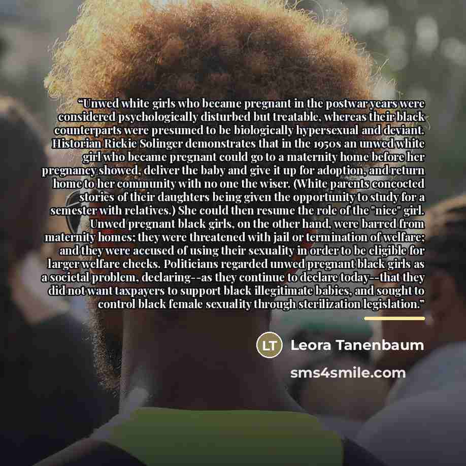 “Unwed white girls who became pregnant in the postwar years were considered psychologically disturbed but treatable, whereas their black counterparts were presumed to be biologically hypersexual and deviant. Historian Rickie Solinger demonstrates that in the 1950s an unwed white girl who became…” quote by Leora Tanenbaum