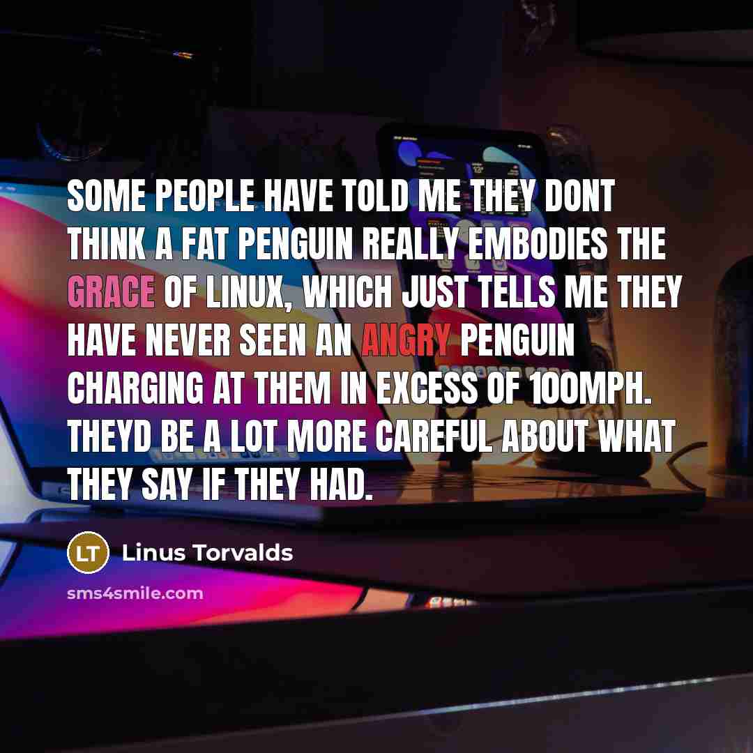 “Some people have told me they dont think a fat penguin really embodies the grace of Linux, which just tells me they have never seen an angry penguin charging at them in excess of 100mph. Theyd be a lot more careful about what they say if they had.” quote by Linus Torvalds