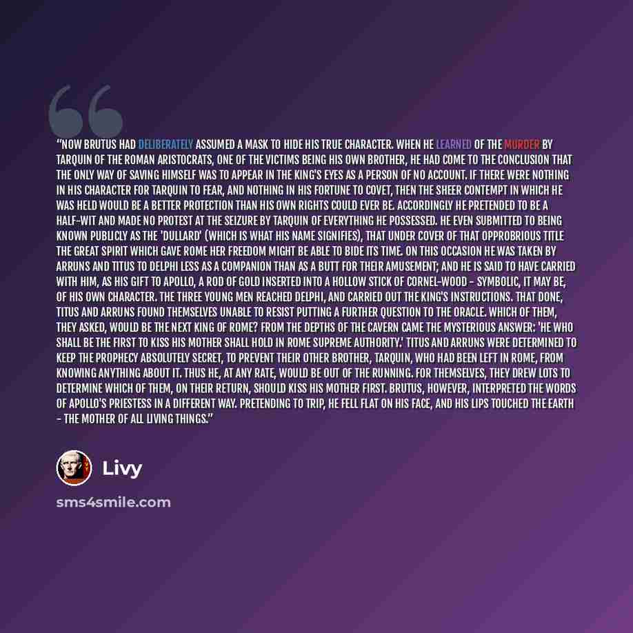 “Now Brutus had deliberately assumed a mask to hide his true character. When he learned of the murder by Tarquin of the Roman aristocrats, one of the victims being his own brother, he had come to the conclusion that the only way of saving himself was to appear in the king's eyes as a person of no…” quote by Livy