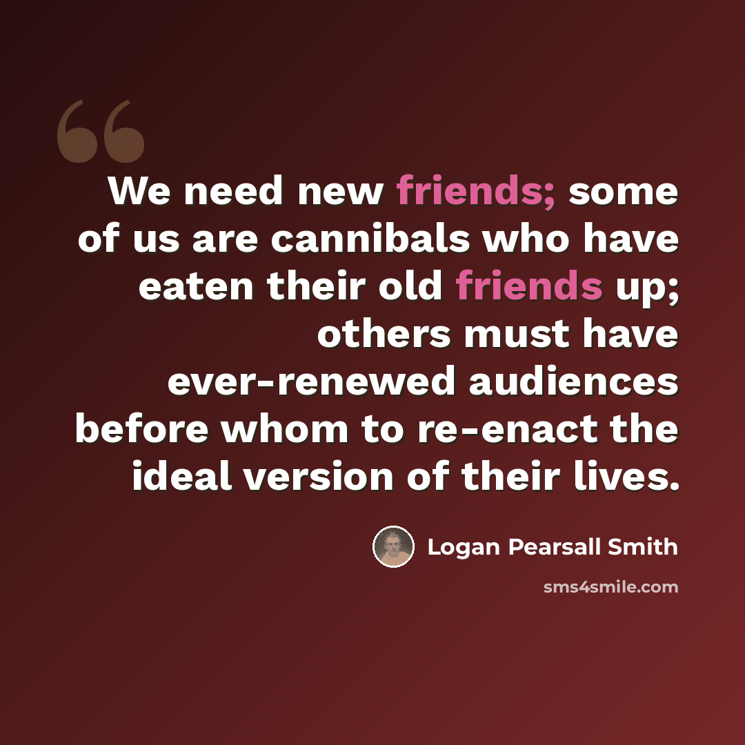 “We need new friends; some of us are cannibals who have eaten their old friends up; others must have ever-renewed audiences before whom to re-enact the ideal version of their lives.” quote by Logan Pearsall Smith