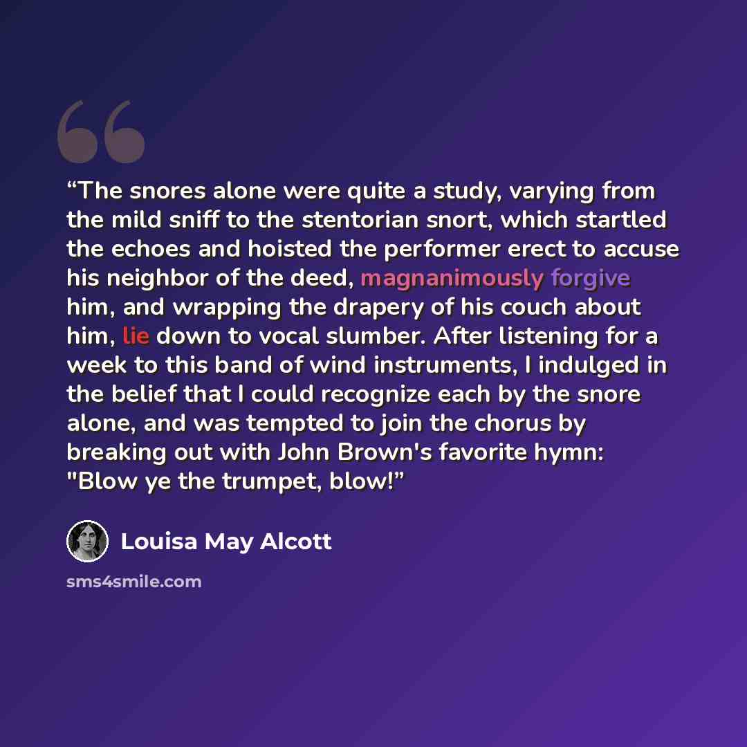 “The snores alone were quite a study, varying from the mild sniff to the stentorian snort, which startled the echoes and hoisted the performer erect to accuse his neighbor of the deed, magnanimously forgive him, and wrapping the drapery of his couch about him, lie down to vocal slumber. After…” quote by Louisa May Alcott