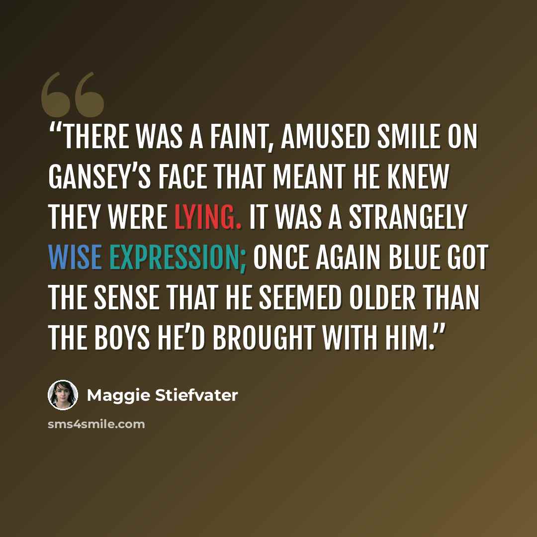 “There was a faint, amused smile on Gansey’s face that meant he knew they were lying. It was a strangely wise expression; once again Blue got the sense that he seemed older than the boys he’d brought with him.” quote by Maggie Stiefvater