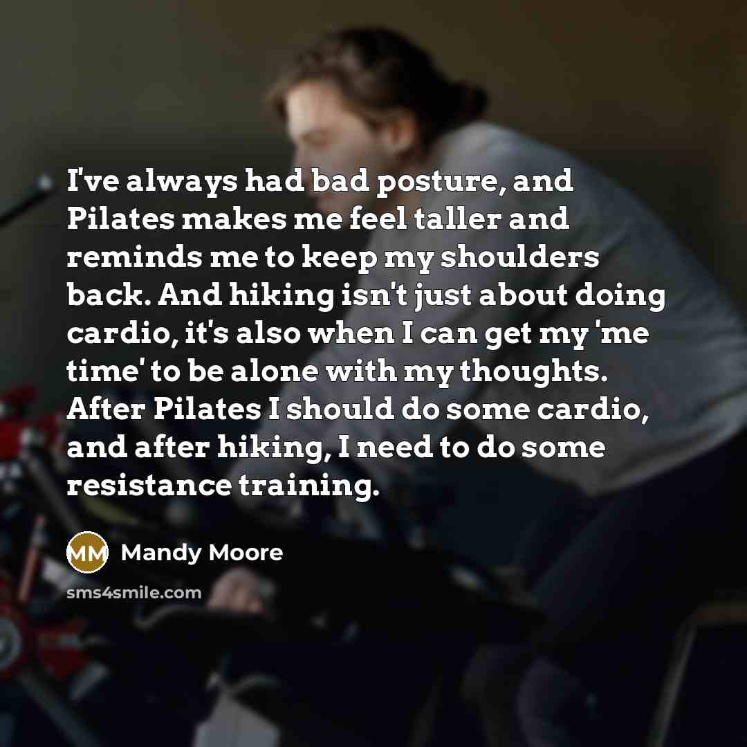 “I've always had bad posture, and Pilates makes me feel taller and reminds me to keep my shoulders back. And hiking isn't just about doing cardio, it's also when I can get my 'me time' to be alone with my thoughts. After Pilates I should do some cardio, and after hiking, I need to do some…” quote by Mandy Moore