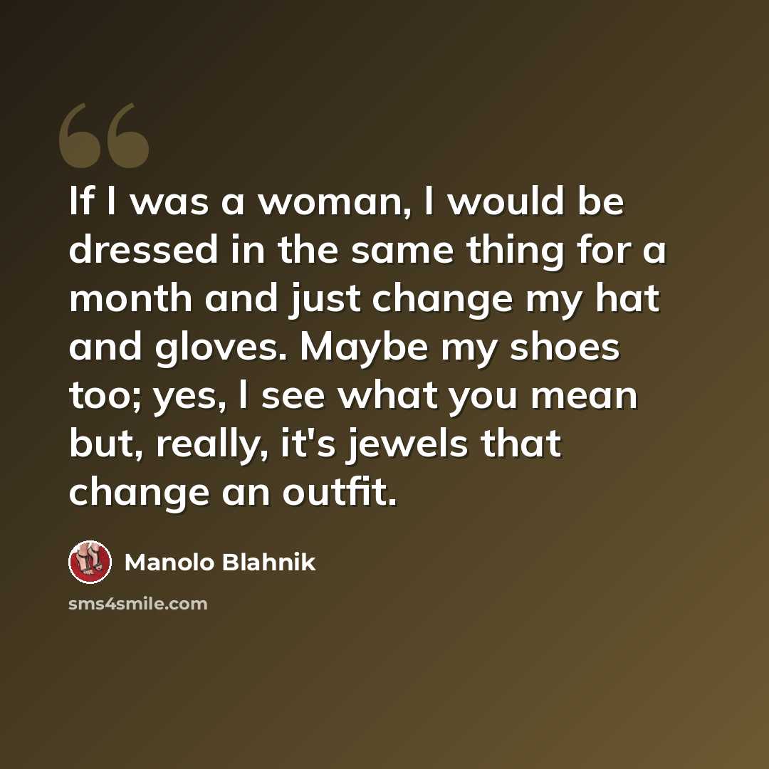 “If I was a woman, I would be dressed in the same thing for a month and just change my hat and gloves. Maybe my shoes too; yes, I see what you mean but, really, it's jewels that change an outfit.” quote by Manolo Blahnik