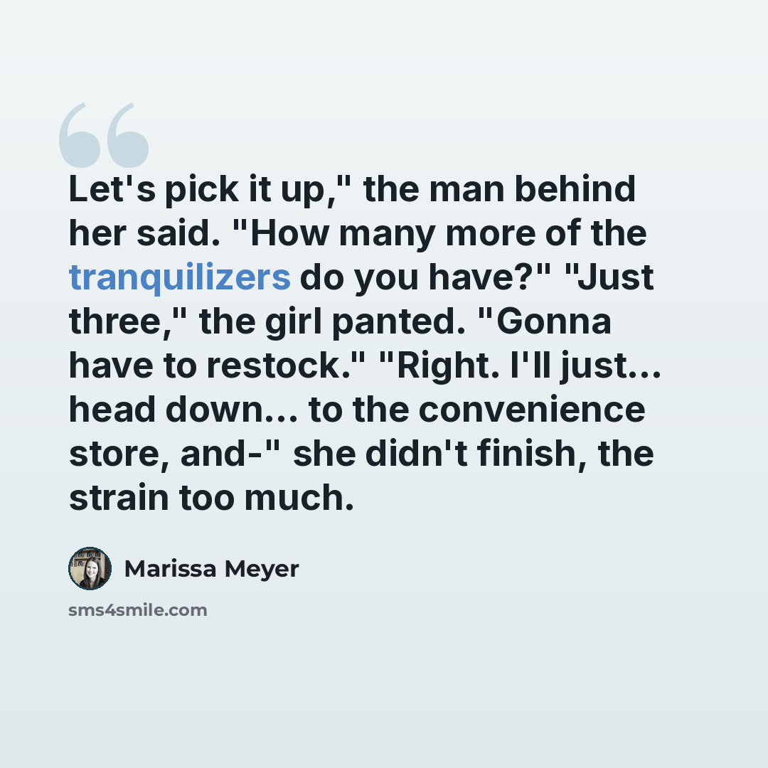 “Let's pick it up," the man behind her said. "How many more of the tranquilizers do you have?" "Just three," the girl panted. "Gonna have to restock." "Right. I'll just... head down... to the convenience store, and-" she didn't finish, the strain too much.” quote by Marissa Meyer