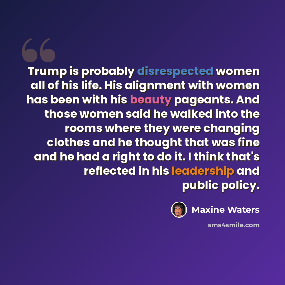 “Trump is probably disrespected women all of his life. His alignment with women has been with his beauty pageants. And those women said he walked into the rooms where they were changing clothes and he thought that was fine and he had a right to do it. I think that's reflected in his leadership and…” quote by Maxine Waters