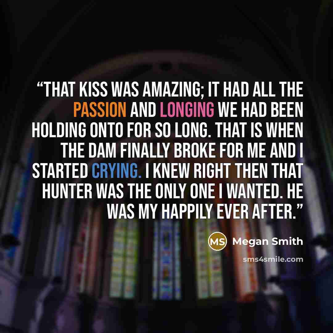 “That kiss was amazing; it had all the passion and longing we had been holding onto for so long. That is when the dam finally broke for me and I started crying. I knew right then that Hunter was the only one I wanted. He was my happily ever after.” quote by Megan Smith