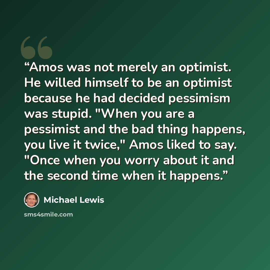 “Amos was not merely an optimist. He willed himself to be an optimist because he had decided pessimism was stupid. "When you are a pessimist and the bad thing happens, you live it twice," Amos liked to say. "Once when you worry about it and the second time when it happens.” quote by Michael Lewis