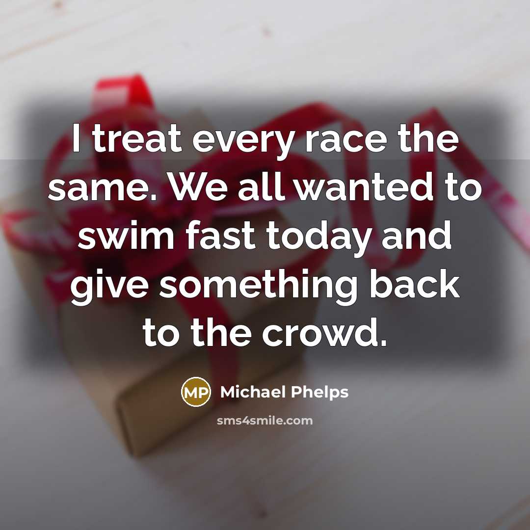 “I treat every race the same. We all wanted to swim fast today and give something back to the crowd.” quote by Michael Phelps