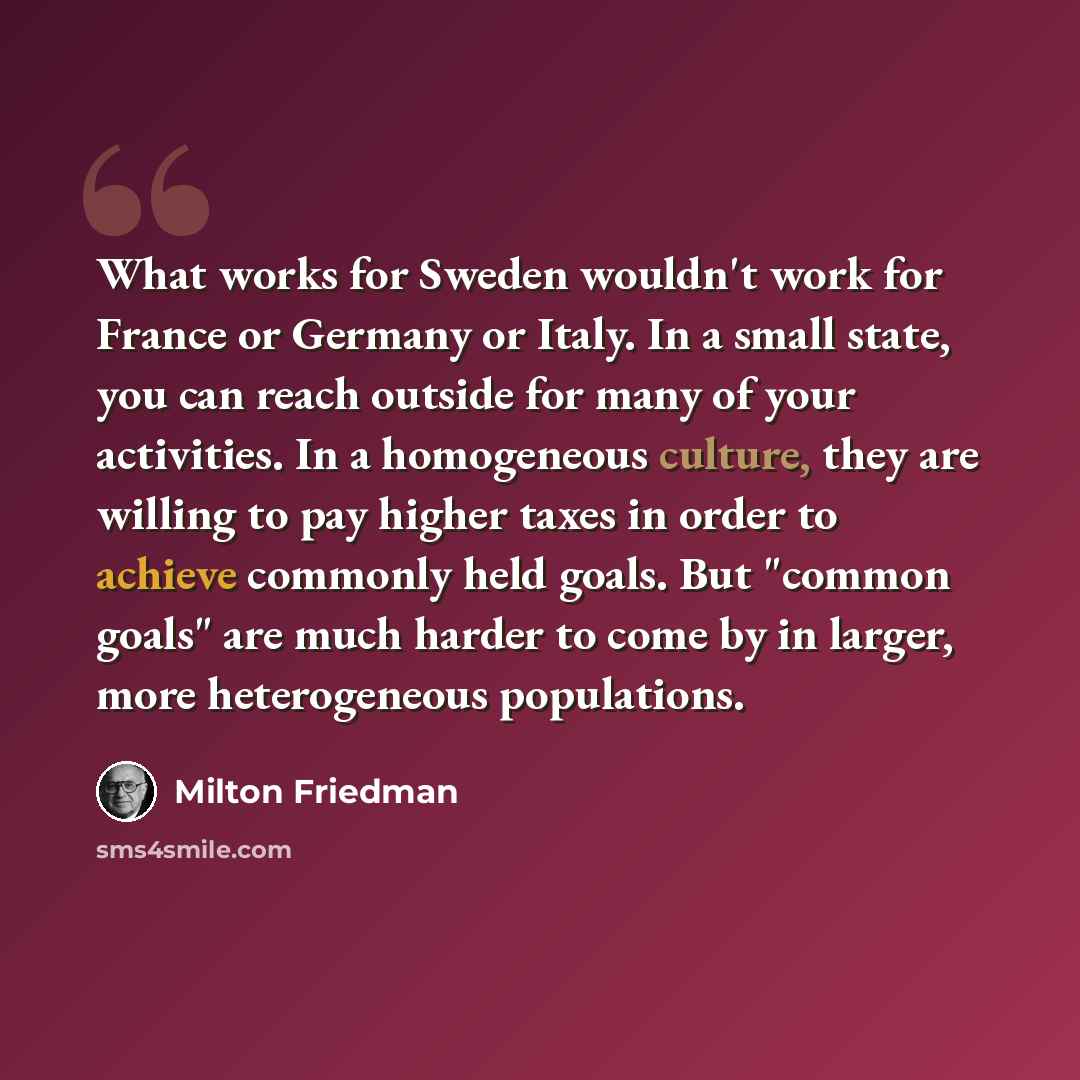 “What works for Sweden wouldn't work for France or Germany or Italy. In a small state, you can reach outside for many of your activities. In a homogeneous culture, they are willing to pay higher taxes in order to achieve commonly held goals. But "common goals" are much harder to come by in larger…” quote by Milton Friedman