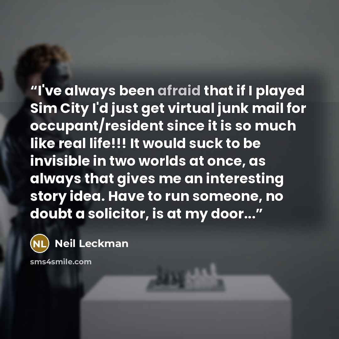 “I've always been afraid that if I played Sim City I'd just get virtual junk mail for occupant/resident since it is so much like real life!!! It would suck to be invisible in two worlds at once, as always that gives me an interesting story idea. Have to run someone, no doubt a solicitor, is at my…” quote by Neil Leckman