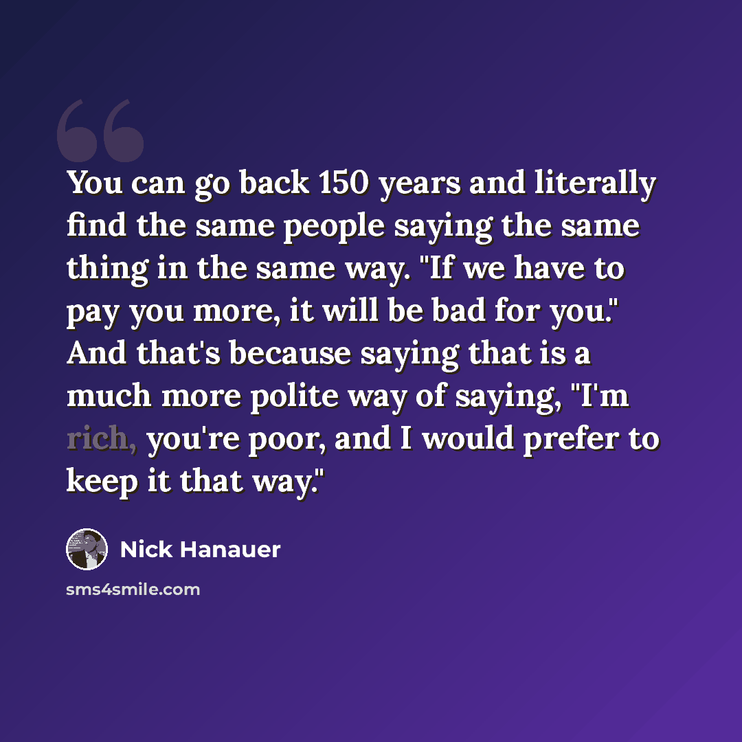 “You can go back 150 years and literally find the same people saying the same thing in the same way. "If we have to pay you more, it will be bad for you." And that's because saying that is a much more polite way of saying, "I'm rich, you're poor, and I would prefer to keep it that way."” quote by Nick Hanauer