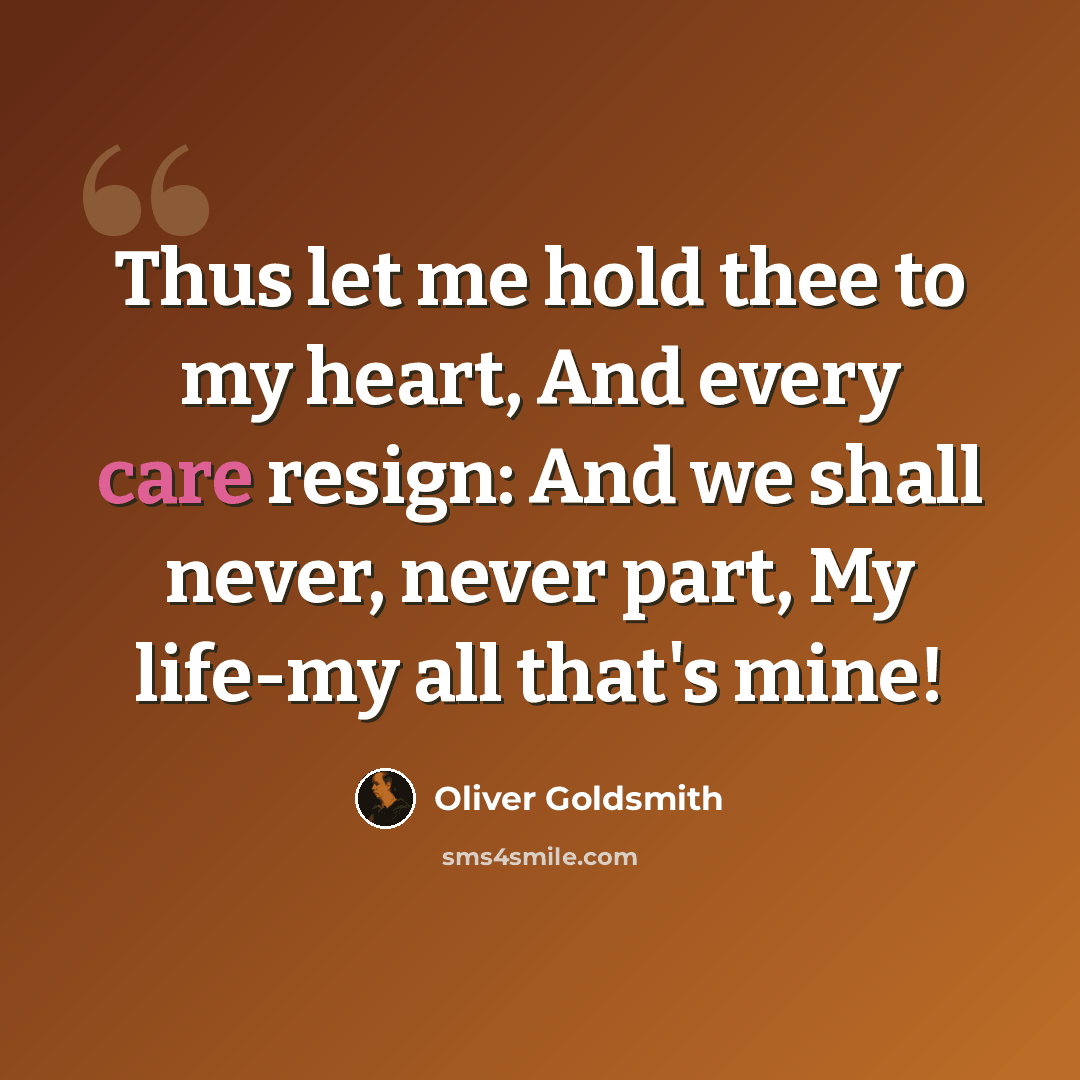 “Thus let me hold thee to my heart, And every care resign: And we shall never, never part, My life-my all that's mine!” quote by Oliver Goldsmith