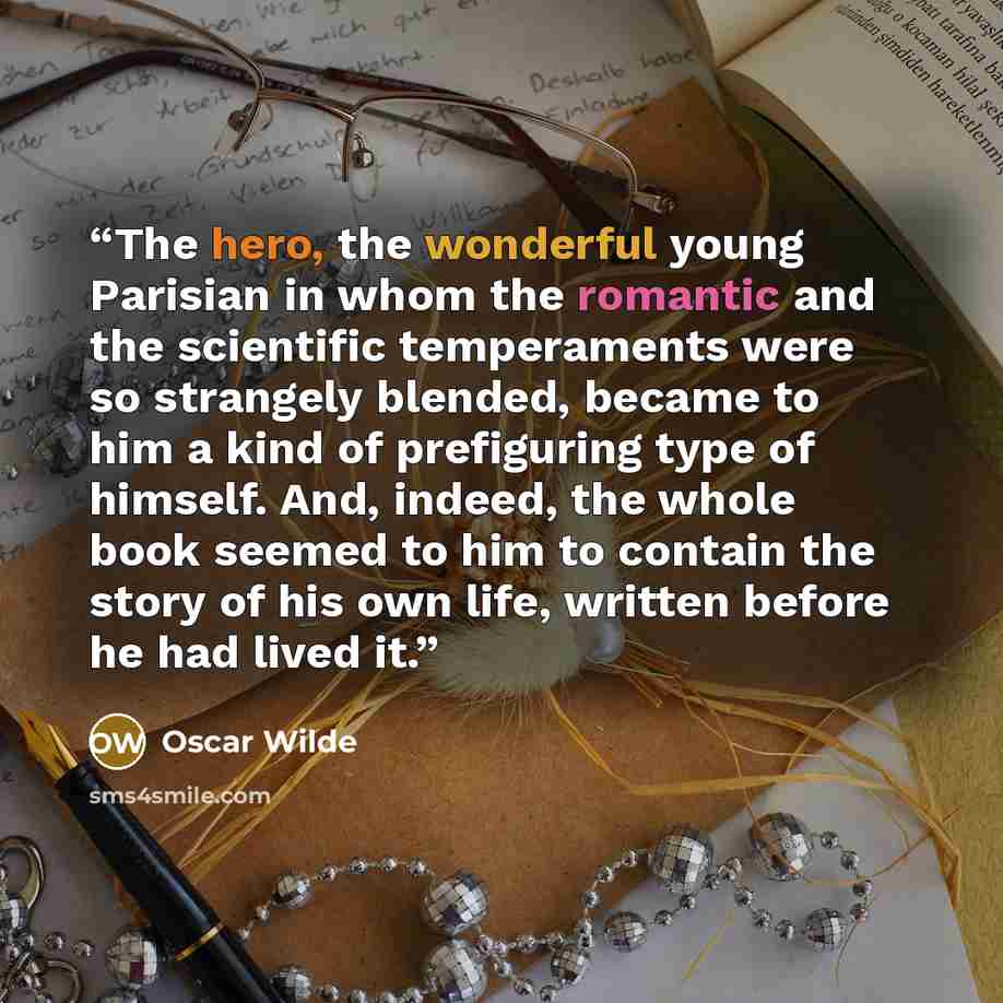 “The hero, the wonderful young Parisian in whom the romantic and the scientific temperaments were so strangely blended, became to him a kind of prefiguring type of himself. And, indeed, the whole book seemed to him to contain the story of his own life, written before he had lived it.” quote by Oscar Wilde