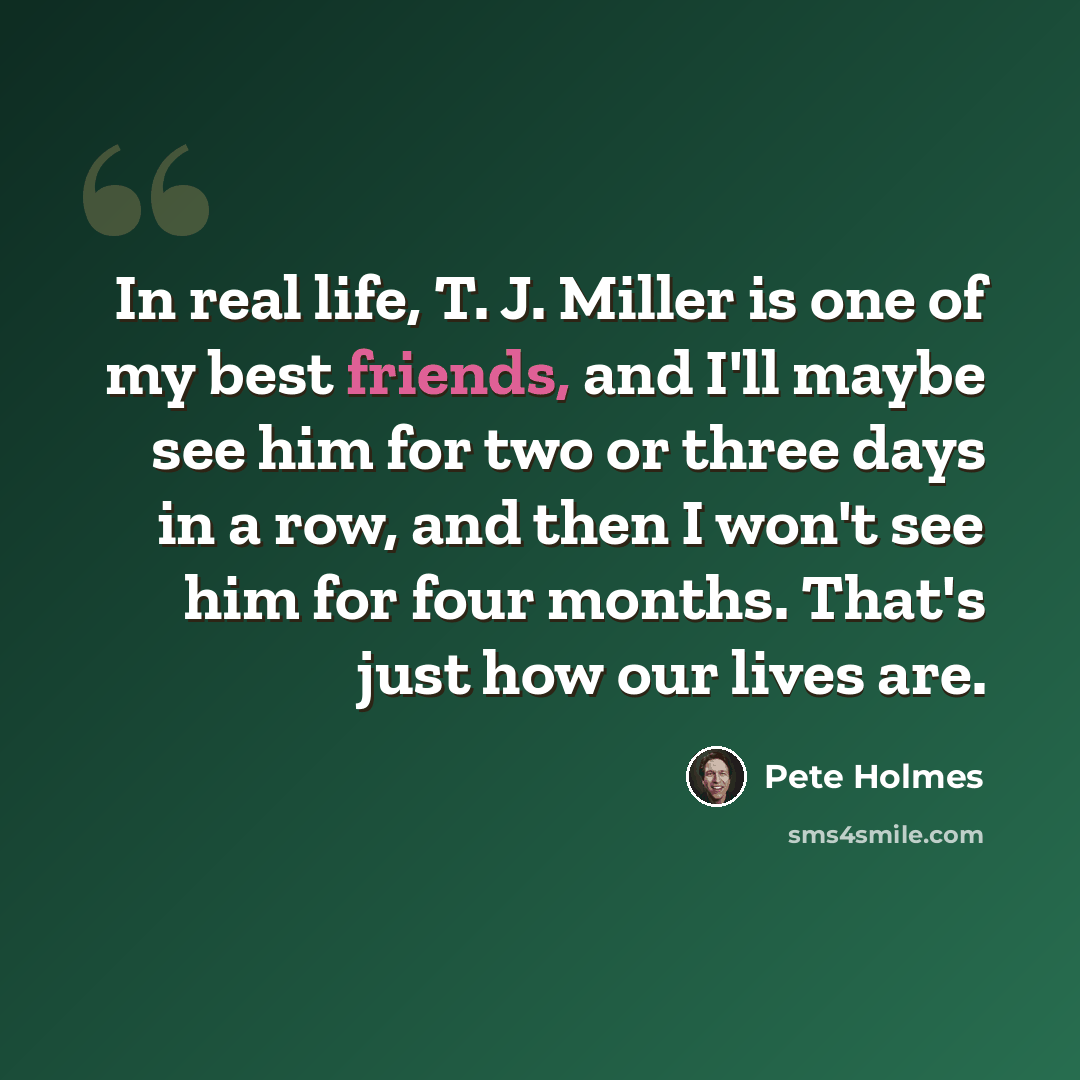 “In real life, T. J. Miller is one of my best friends, and I'll maybe see him for two or three days in a row, and then I won't see him for four months. That's just how our lives are.” quote by Pete Holmes