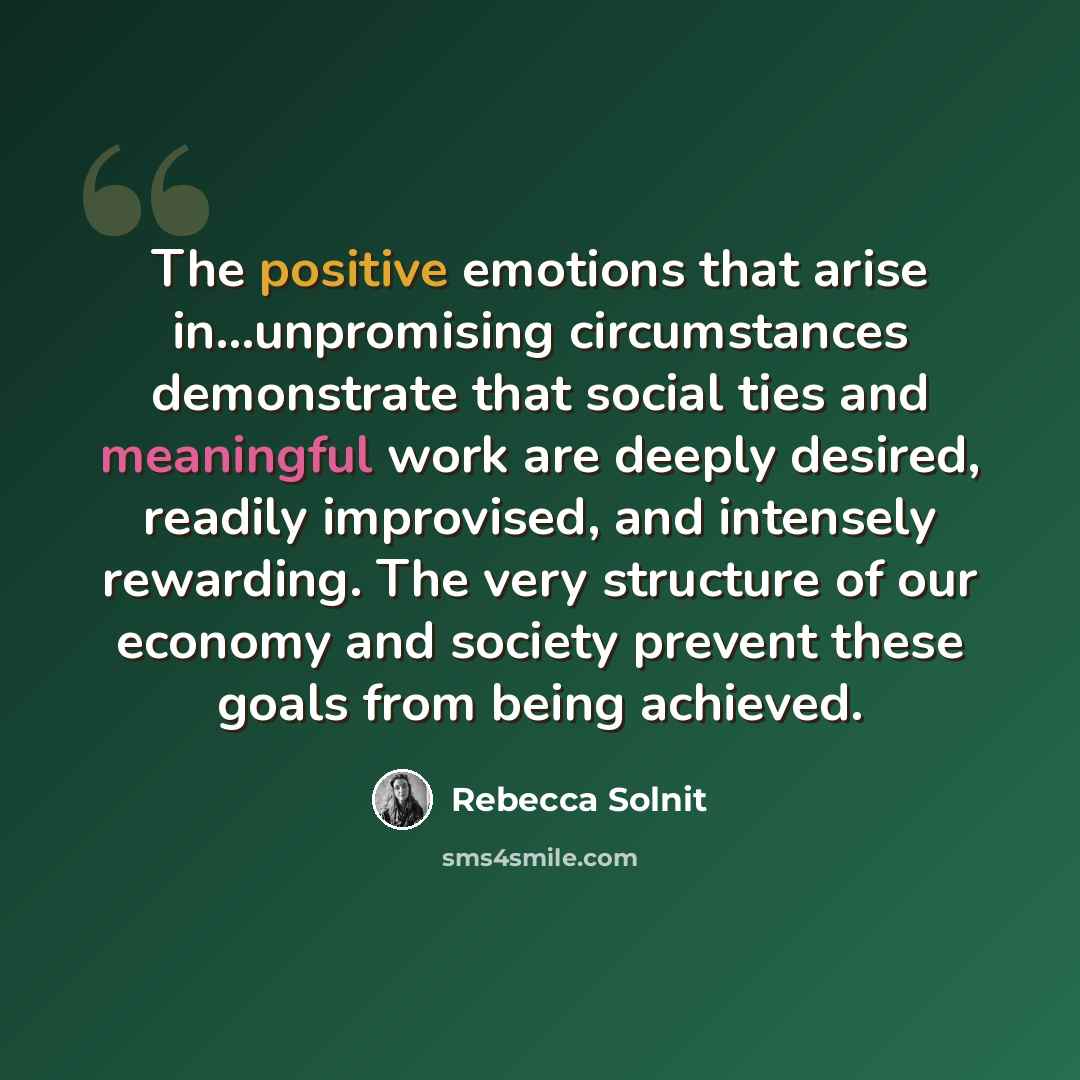 “The positive emotions that arise in...unpromising circumstances demonstrate that social ties and meaningful work are deeply desired, readily improvised, and intensely rewarding. The very structure of our economy and society prevent these goals from being achieved.” quote by Rebecca Solnit