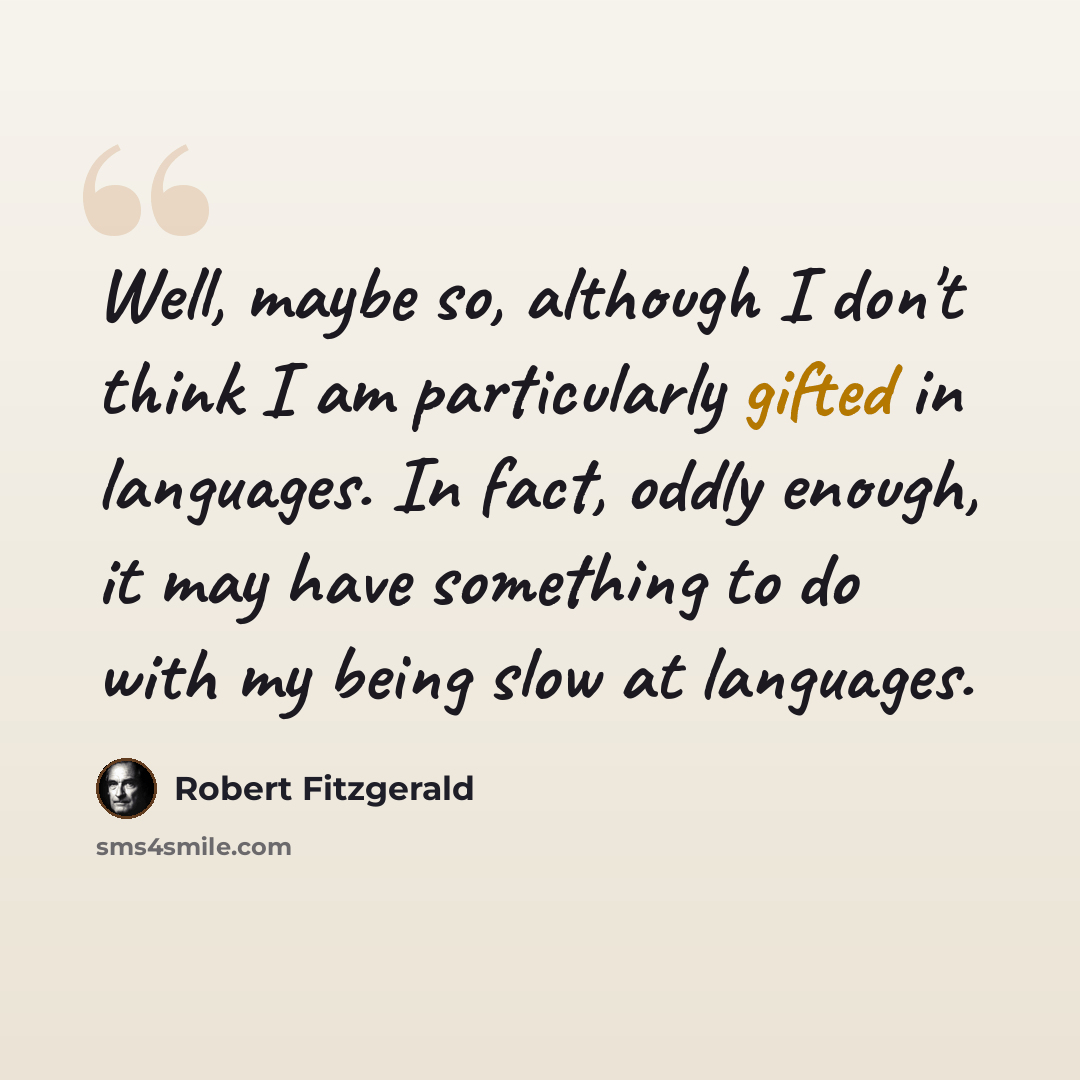 “Well, maybe so, although I don't think I am particularly gifted in languages. In fact, oddly enough, it may have something to do with my being slow at languages.” quote by Robert Fitzgerald