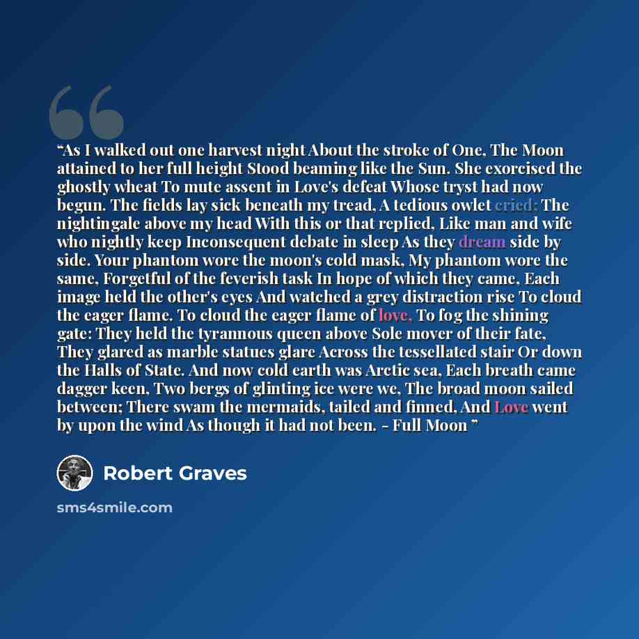 “As I walked out one harvest night About the stroke of One, The Moon attained to her full height Stood beaming like the Sun. She exorcised the ghostly wheat To mute assent in Love's defeat Whose tryst had now begun. The fields lay sick beneath my tread, A tedious owlet cried; The nightingale above…” quote by Robert Graves