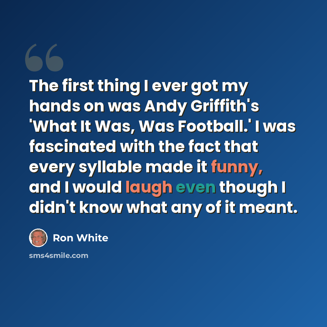 “The first thing I ever got my hands on was Andy Griffith's 'What It Was, Was Football.' I was fascinated with the fact that every syllable made it funny, and I would laugh even though I didn't know what any of it meant.” quote by Ron White