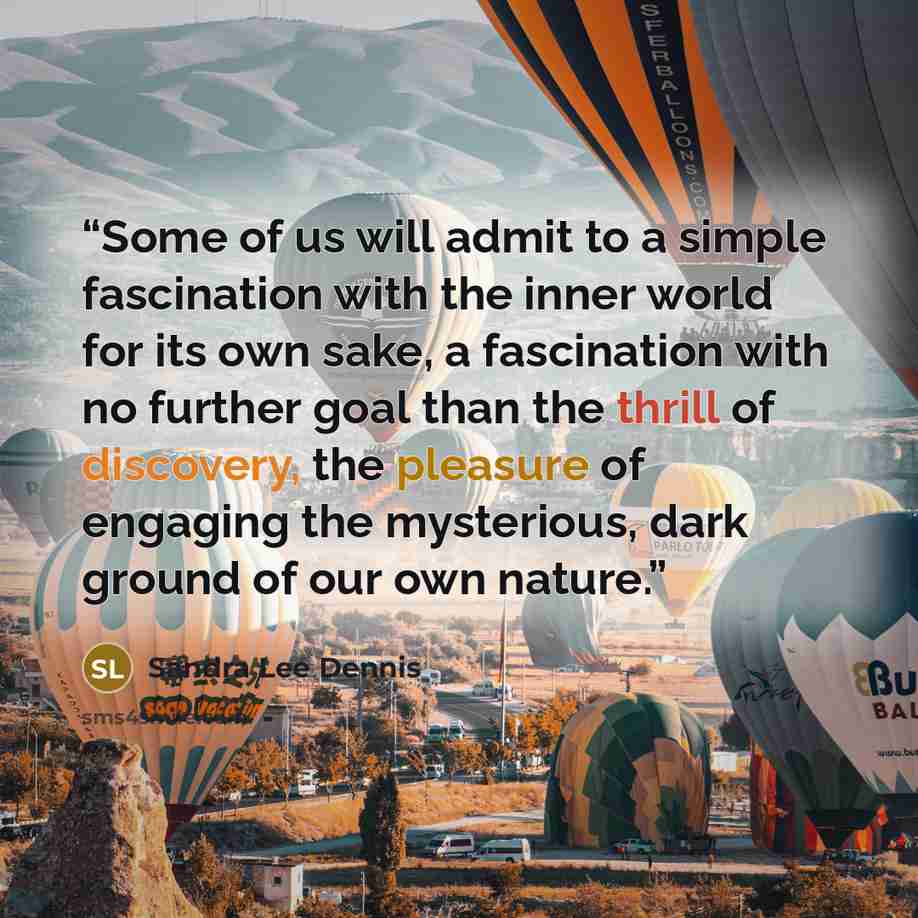 “Some of us will admit to a simple fascination with the inner world for its own sake, a fascination with no further goal than the thrill of discovery, the pleasure of engaging the mysterious, dark ground of our own nature.” quote by Sandra Lee Dennis