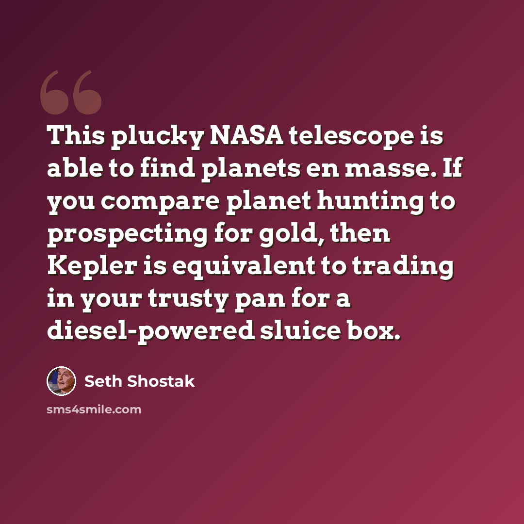 “This plucky NASA telescope is able to find planets en masse. If you compare planet hunting to prospecting for gold, then Kepler is equivalent to trading in your trusty pan for a diesel-powered sluice box.” quote by Seth Shostak