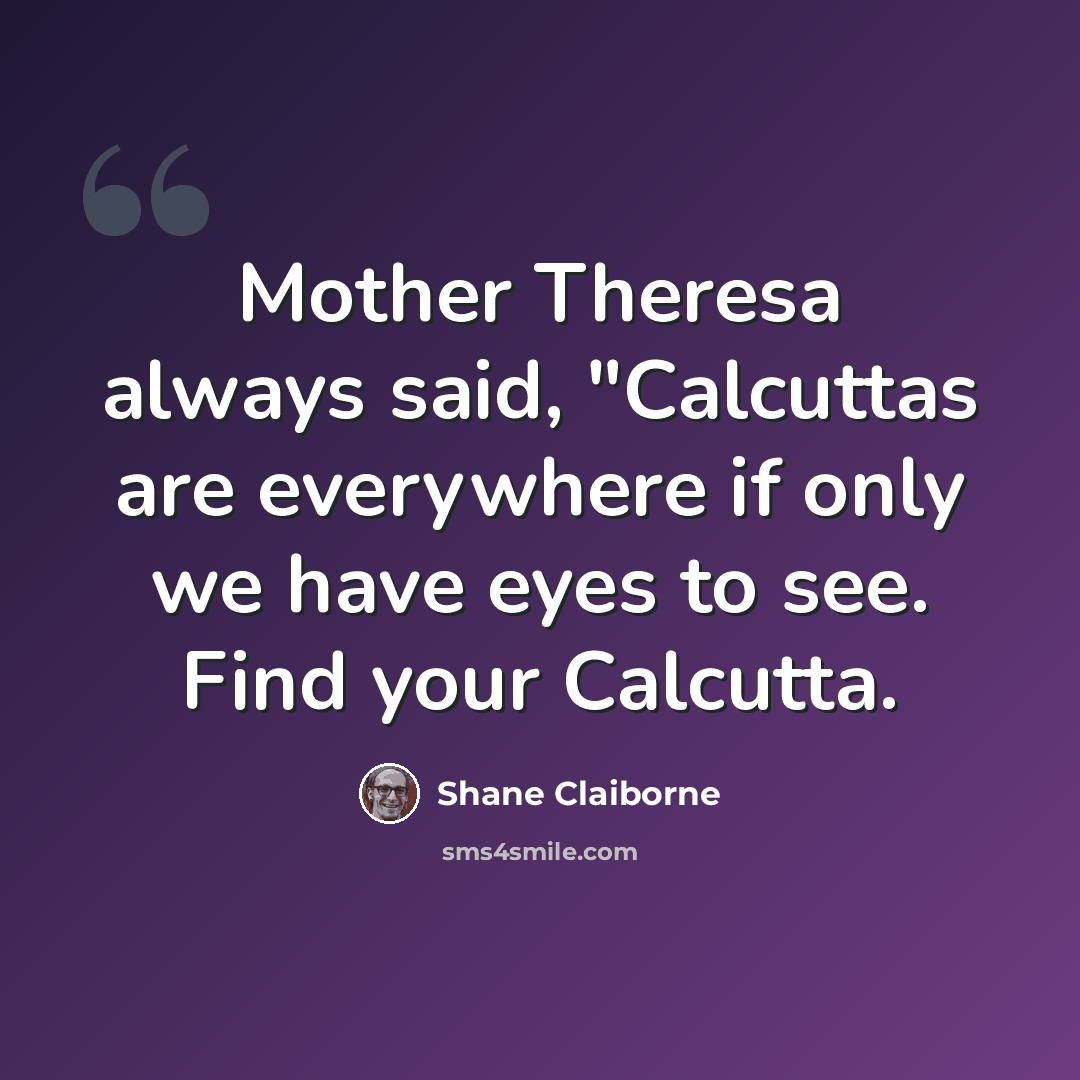 “Mother Theresa always said, "Calcuttas are everywhere if only we have eyes to see. Find your Calcutta.” quote by Shane Claiborne