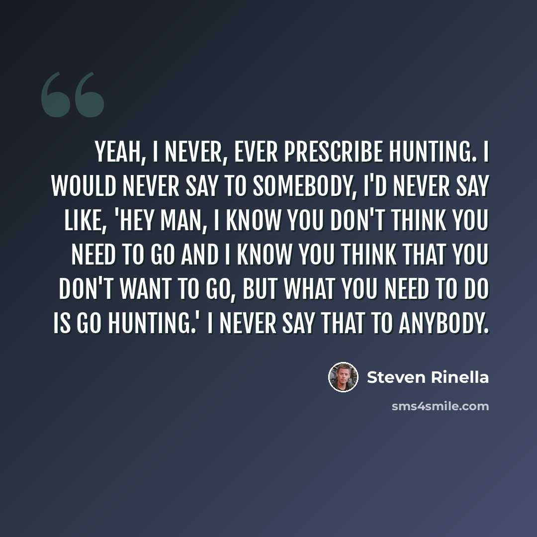 “Yeah, I never, ever prescribe hunting. I would never say to somebody, I'd never say like, 'Hey man, I know you don't think you need to go and I know you think that you don't want to go, but what you need to do is go hunting.' I never say that to anybody.” quote by Steven Rinella