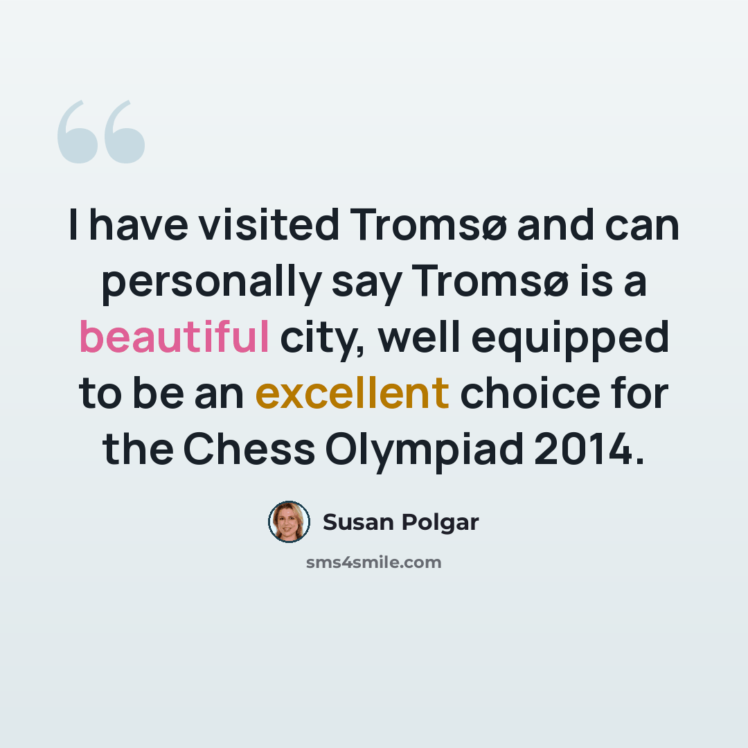 “I have visited Tromsø and can personally say Tromsø is a beautiful city, well equipped to be an excellent choice for the Chess Olympiad 2014.” quote by Susan Polgar